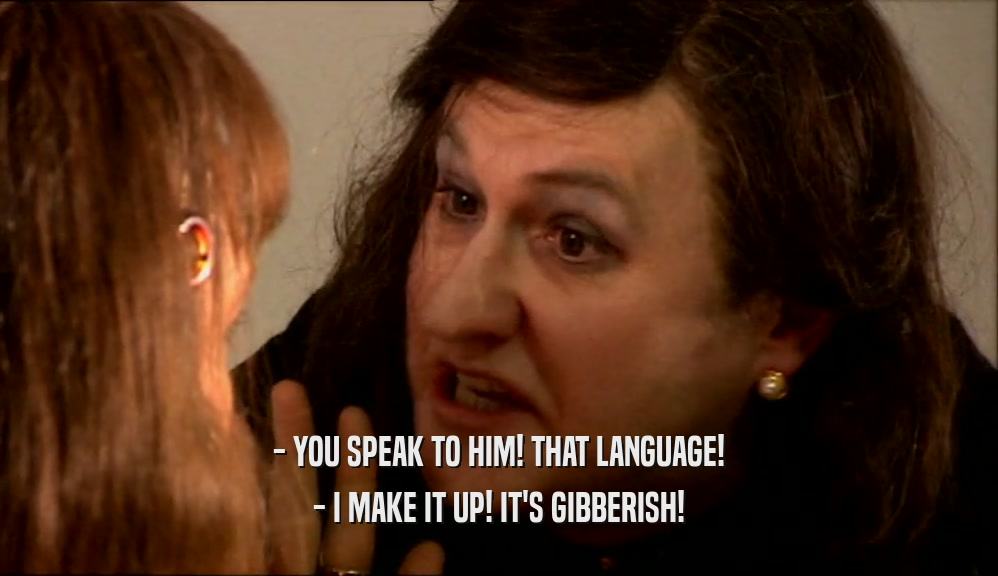 - YOU SPEAK TO HIM! THAT LANGUAGE! - I MAKE IT UP! IT'S GIBBERISH! 