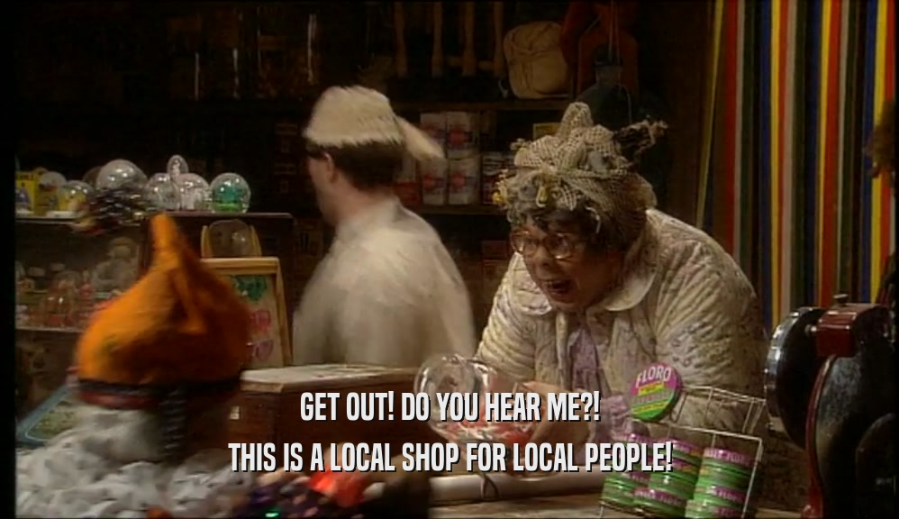 GET OUT! DO YOU HEAR ME?!
 THIS IS A LOCAL SHOP FOR LOCAL PEOPLE!
 