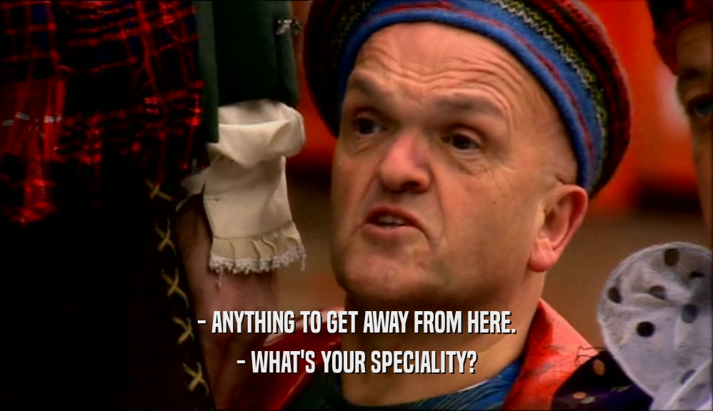 - ANYTHING TO GET AWAY FROM HERE. - WHAT'S YOUR SPECIALITY? 
