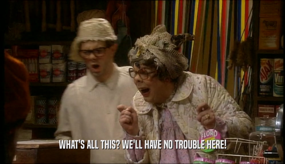 WHAT'S ALL THIS? WE'LL HAVE NO TROUBLE HERE!  