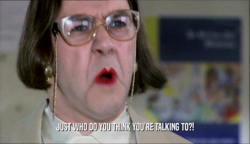 JUST WHO DO YOU THINK YOU'RE TALKING TO?!  