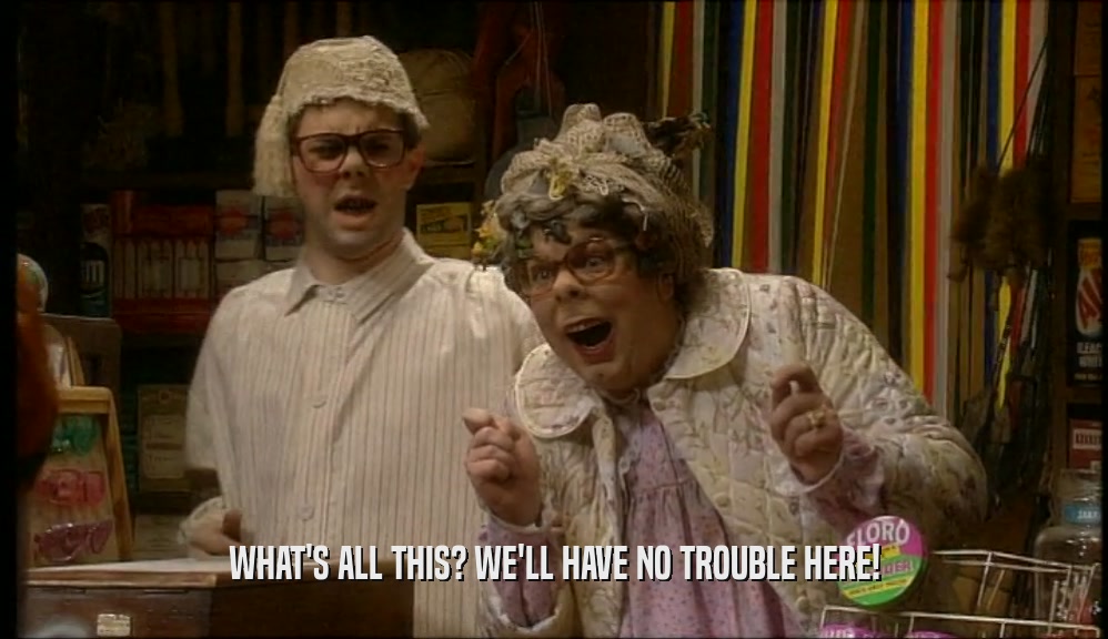 WHAT'S ALL THIS? WE'LL HAVE NO TROUBLE HERE!  