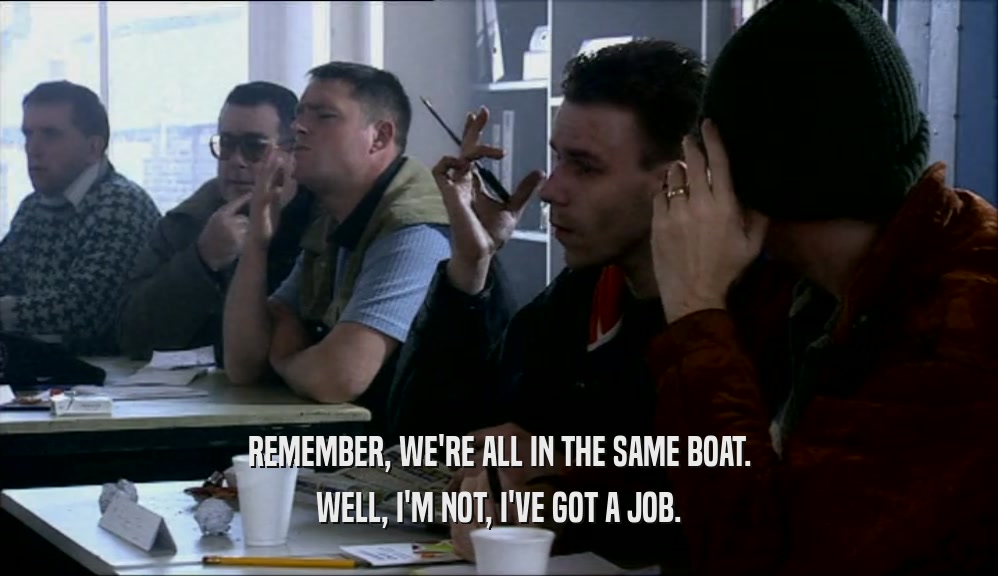REMEMBER, WE'RE ALL IN THE SAME BOAT. WELL, I'M NOT, I'VE GOT A JOB. 