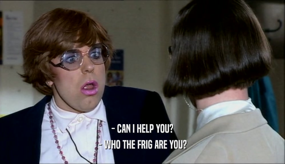 - CAN I HELP YOU? - WHO THE FRIG ARE YOU? 