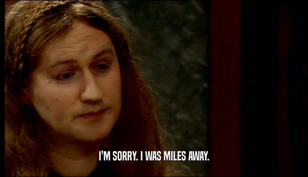 I'M SORRY. I WAS MILES AWAY.  
