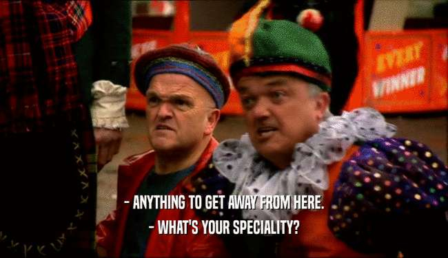 - ANYTHING TO GET AWAY FROM HERE. - WHAT'S YOUR SPECIALITY? 