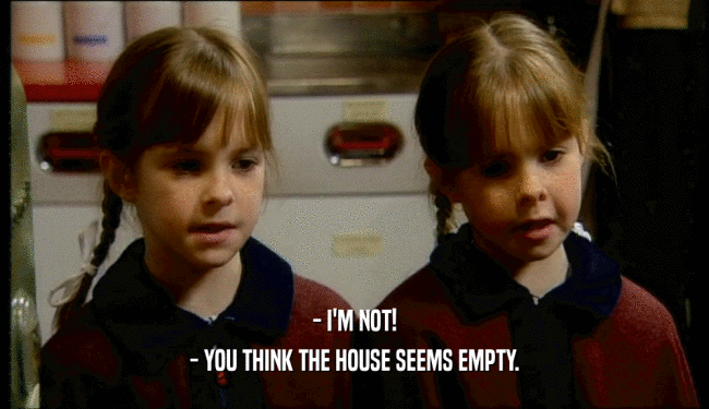- I'M NOT!
 - YOU THINK THE HOUSE SEEMS EMPTY.
 