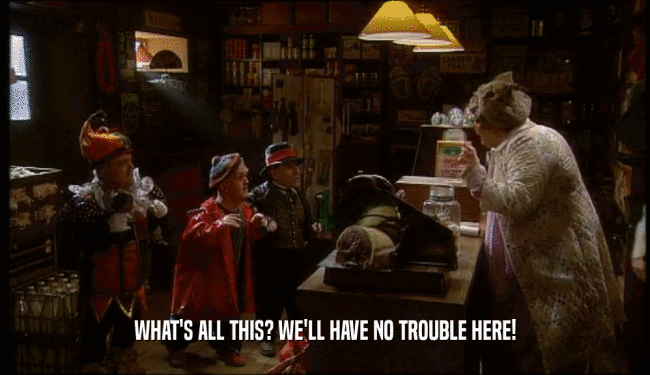 WHAT'S ALL THIS? WE'LL HAVE NO TROUBLE HERE!  