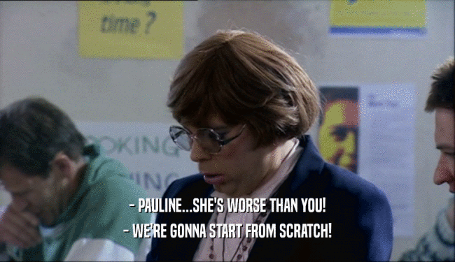 - PAULINE...SHE'S WORSE THAN YOU! - WE'RE GONNA START FROM SCRATCH! 