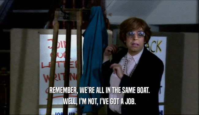 REMEMBER, WE'RE ALL IN THE SAME BOAT. WELL, I'M NOT, I'VE GOT A JOB. 