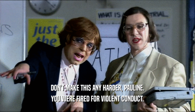 DON'T MAKE THIS ANY HARDER, PAULINE. YOU WERE FIRED FOR VIOLENT CONDUCT. 