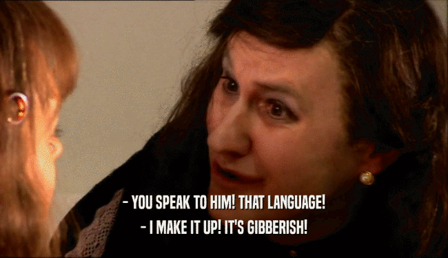 - YOU SPEAK TO HIM! THAT LANGUAGE! - I MAKE IT UP! IT'S GIBBERISH! 