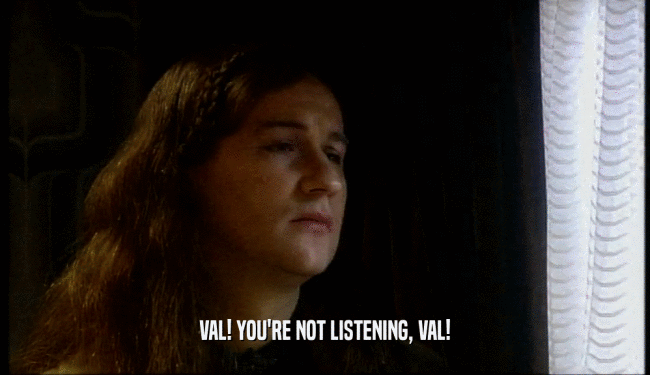 VAL! YOU'RE NOT LISTENING, VAL!  