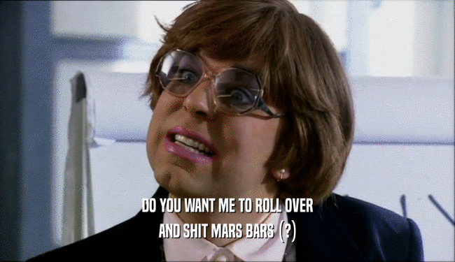 DO YOU WANT ME TO ROLL OVER
 AND SHIT MARS BARS (?)
 