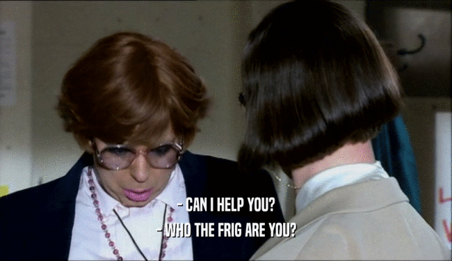 - CAN I HELP YOU? - WHO THE FRIG ARE YOU? 