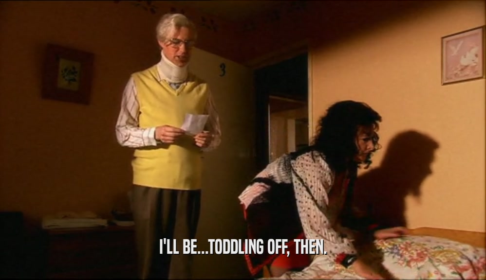 I'LL BE...TODDLING OFF, THEN.  
