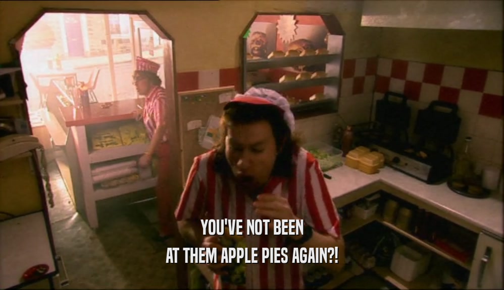 YOU'VE NOT BEEN AT THEM APPLE PIES AGAIN?! 