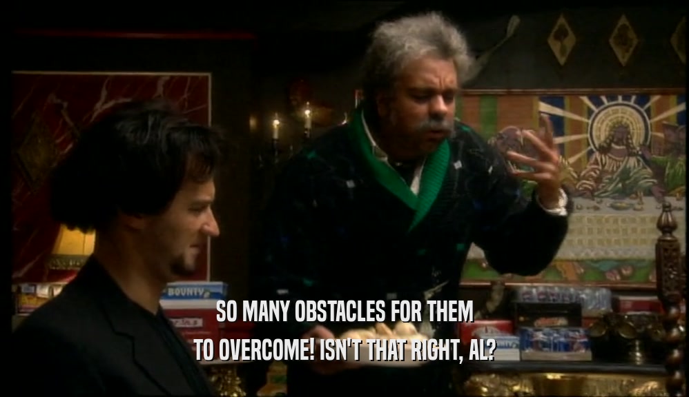 SO MANY OBSTACLES FOR THEM TO OVERCOME! ISN'T THAT RIGHT, AL? 