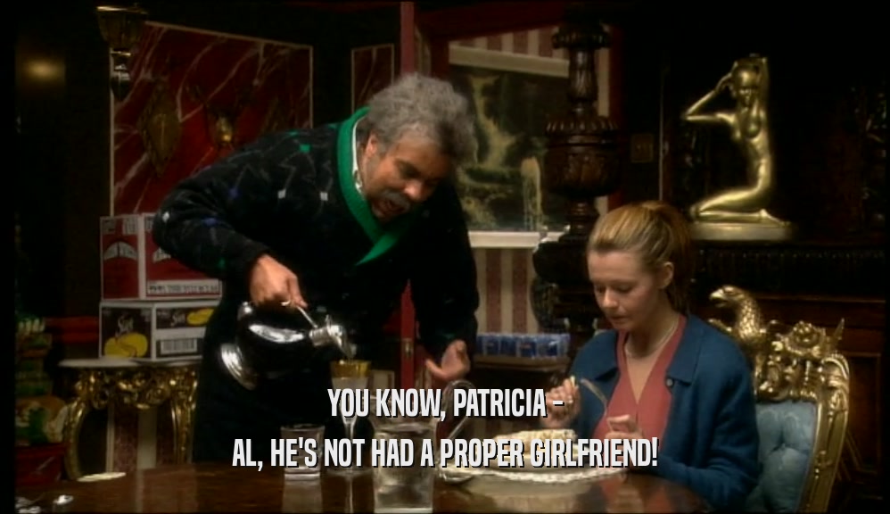YOU KNOW, PATRICIA -
 AL, HE'S NOT HAD A PROPER GIRLFRIEND!
 