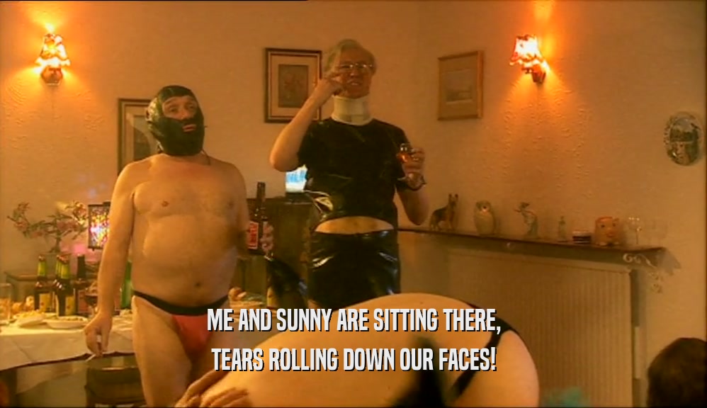 ME AND SUNNY ARE SITTING THERE, TEARS ROLLING DOWN OUR FACES! 
