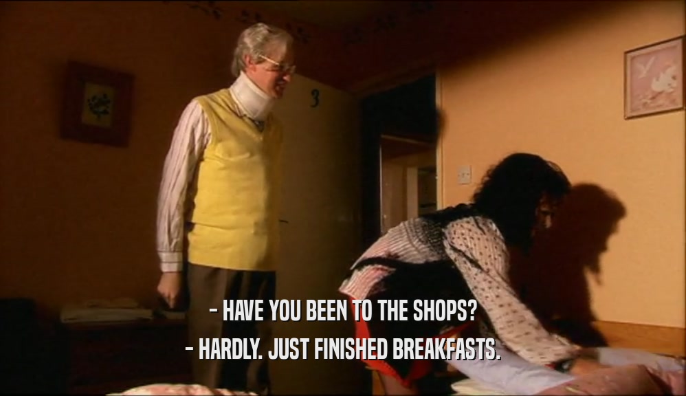 - HAVE YOU BEEN TO THE SHOPS?
 - HARDLY. JUST FINISHED BREAKFASTS.
 