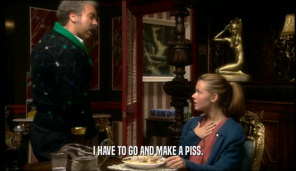 I HAVE TO GO AND MAKE A PISS.  