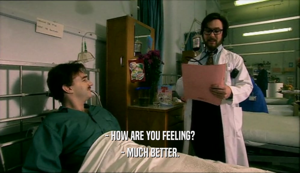 - HOW ARE YOU FEELING? - MUCH BETTER. 