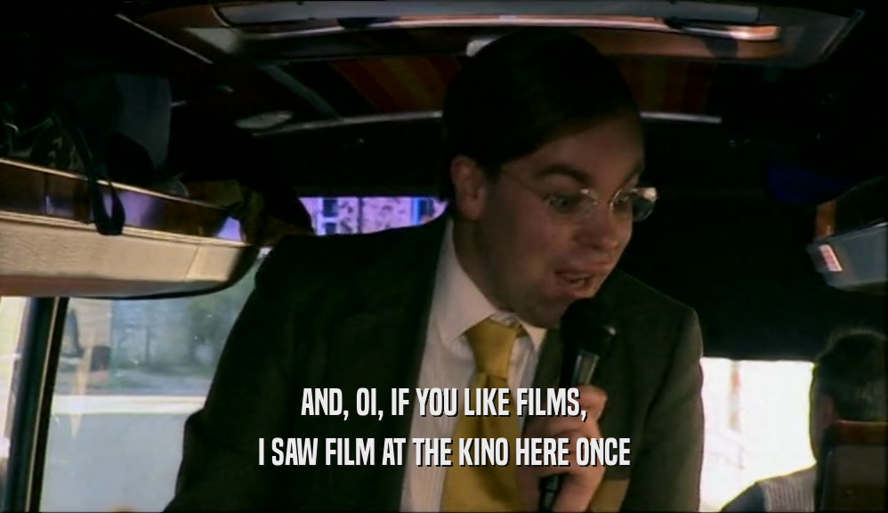 AND, OI, IF YOU LIKE FILMS, I SAW FILM AT THE KINO HERE ONCE 