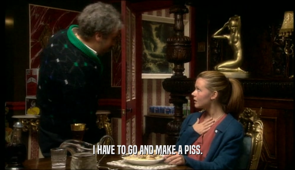 I HAVE TO GO AND MAKE A PISS.  