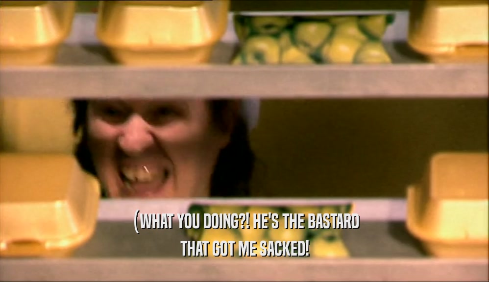 (WHAT YOU DOING?! HE'S THE BASTARD THAT GOT ME SACKED! 