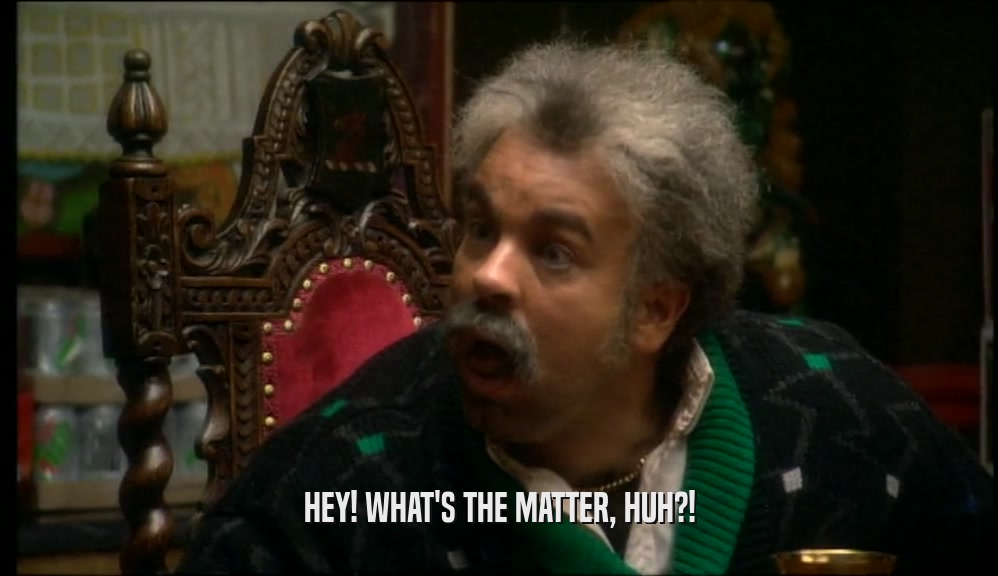 HEY! WHAT'S THE MATTER, HUH?!  