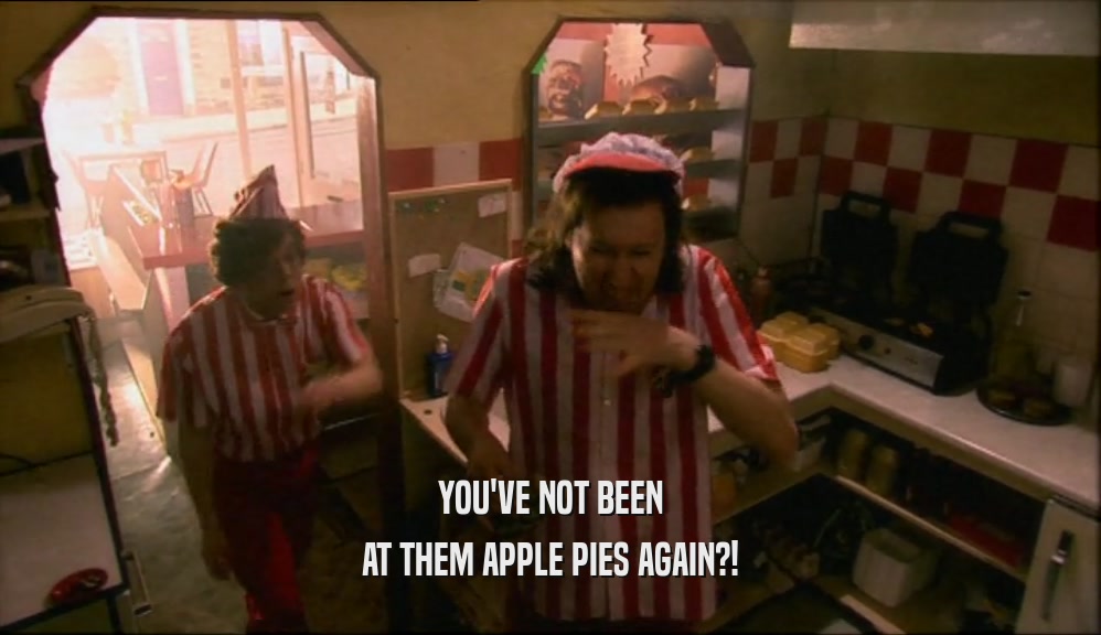 YOU'VE NOT BEEN AT THEM APPLE PIES AGAIN?! 
