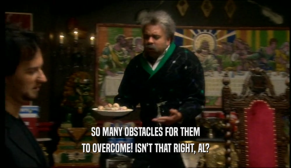 SO MANY OBSTACLES FOR THEM TO OVERCOME! ISN'T THAT RIGHT, AL? 