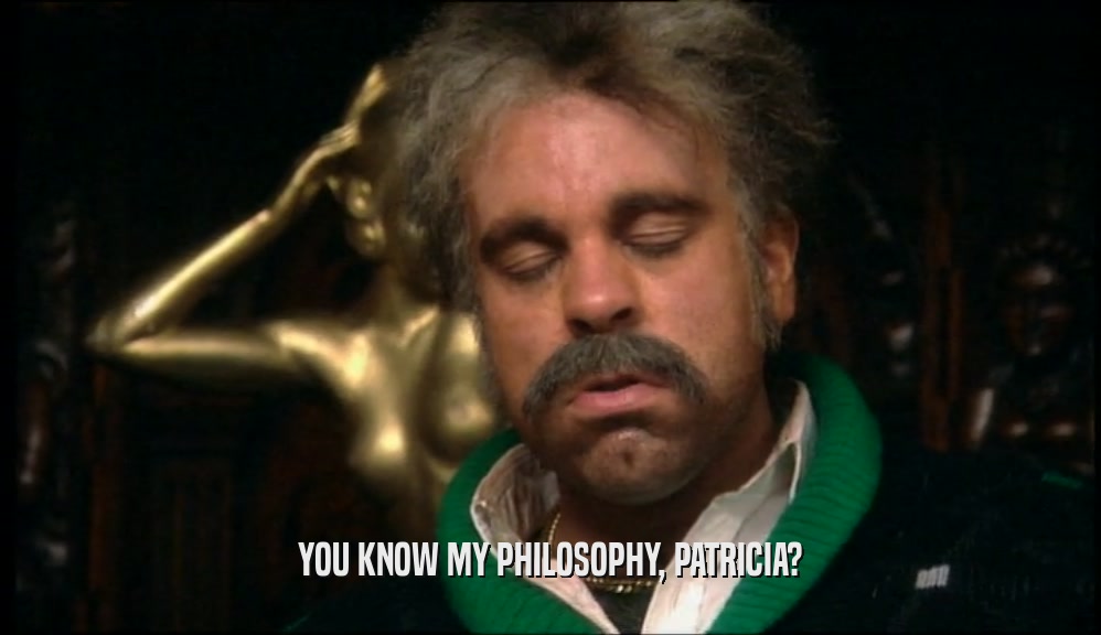 YOU KNOW MY PHILOSOPHY, PATRICIA?
  