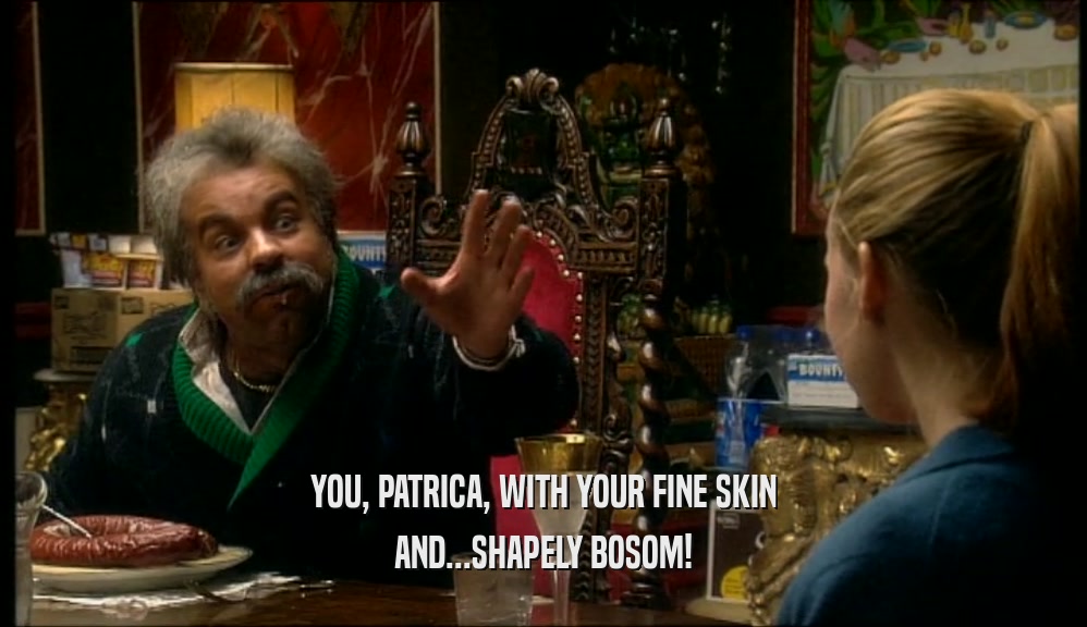 YOU, PATRICA, WITH YOUR FINE SKIN AND...SHAPELY BOSOM! 