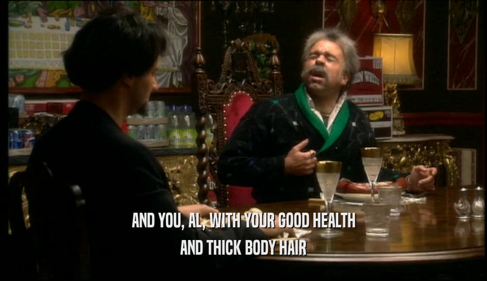 AND YOU, AL, WITH YOUR GOOD HEALTH AND THICK BODY HAIR 