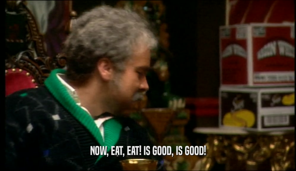 NOW, EAT, EAT! IS GOOD, IS GOOD!  