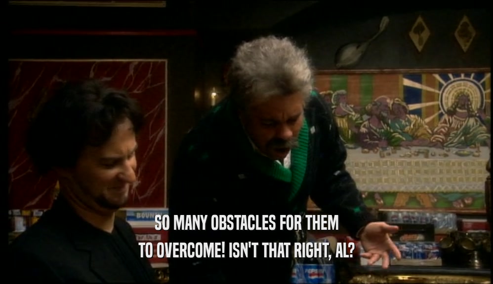 SO MANY OBSTACLES FOR THEM TO OVERCOME! ISN'T THAT RIGHT, AL? 