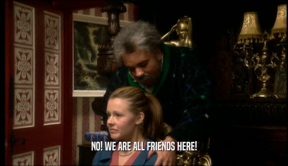 NO! WE ARE ALL FRIENDS HERE!  