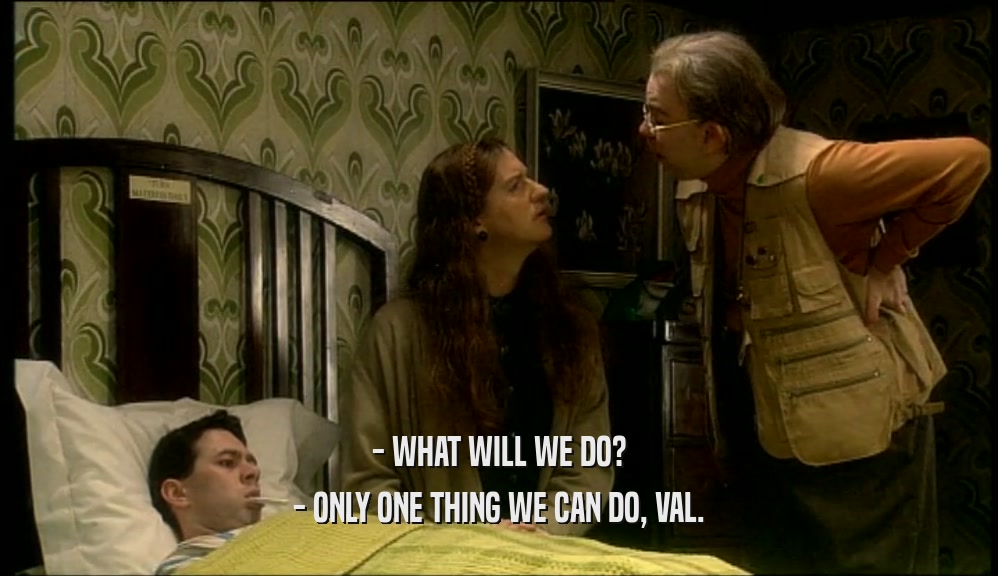 - WHAT WILL WE DO?
 - ONLY ONE THING WE CAN DO, VAL.
 
