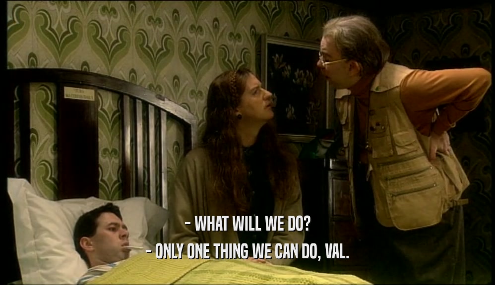 - WHAT WILL WE DO? - ONLY ONE THING WE CAN DO, VAL. 