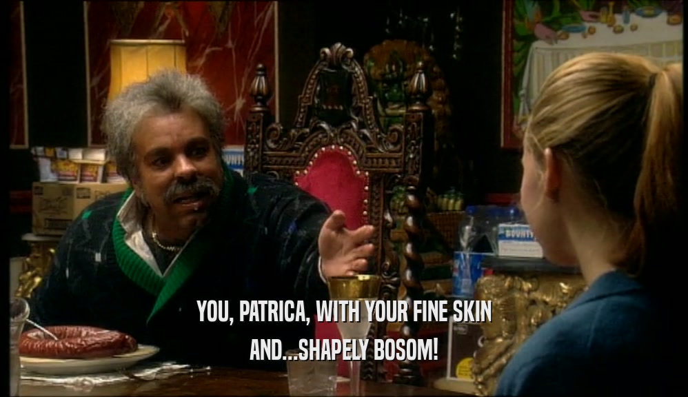 YOU, PATRICA, WITH YOUR FINE SKIN AND...SHAPELY BOSOM! 