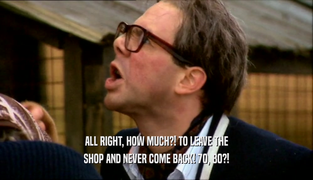 ALL RIGHT, HOW MUCH?! TO LEAVE THE SHOP AND NEVER COME BACK! 70, 80?! 