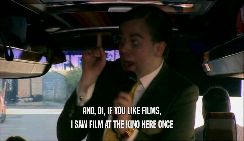 AND, OI, IF YOU LIKE FILMS, I SAW FILM AT THE KINO HERE ONCE 