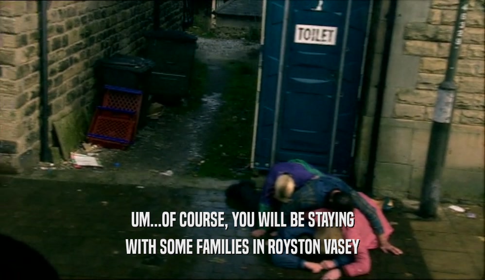 UM...OF COURSE, YOU WILL BE STAYING WITH SOME FAMILIES IN ROYSTON VASEY 