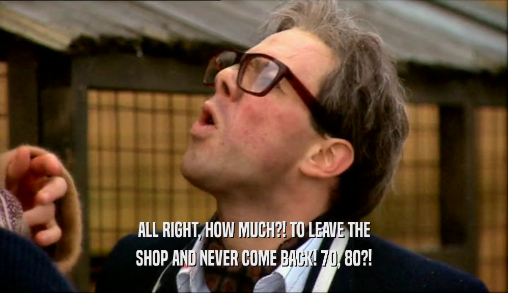 ALL RIGHT, HOW MUCH?! TO LEAVE THE SHOP AND NEVER COME BACK! 70, 80?! 