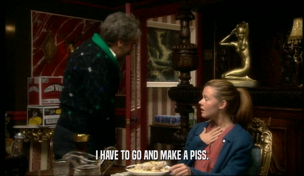 I HAVE TO GO AND MAKE A PISS.  
