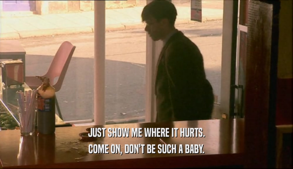 JUST SHOW ME WHERE IT HURTS. COME ON, DON'T BE SUCH A BABY. 