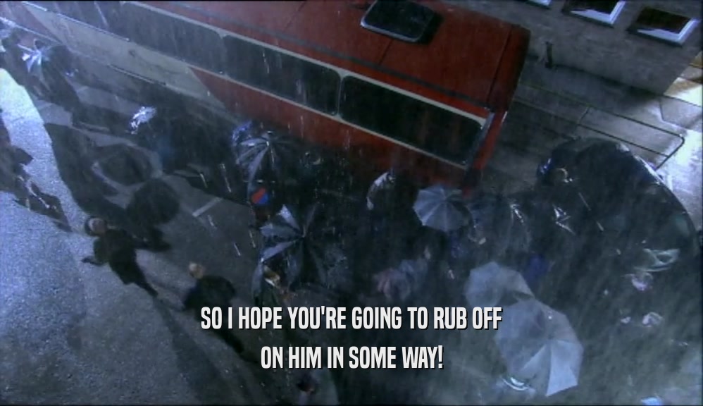 SO I HOPE YOU'RE GOING TO RUB OFF ON HIM IN SOME WAY! 