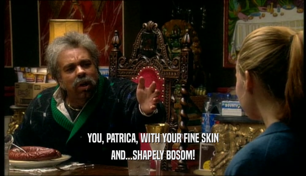 YOU, PATRICA, WITH YOUR FINE SKIN AND...SHAPELY BOSOM! 